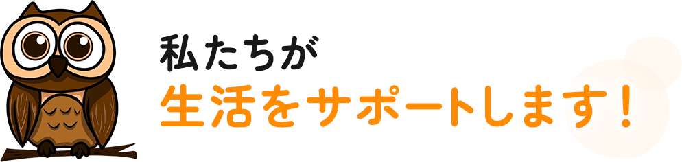 私たちが生活をサポートします！